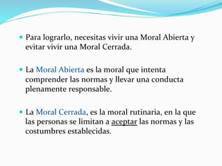 —  Para	
  lograrlo,	
  necesitas	
  vivir	
  una	
  Moral	
  Abierta	
  y	
  
evitar	
  vivir	
  una	
  Moral	
  Cerrada.	
  
—  La	
  Moral	
  Abierta	
  es	
  la	
  moral	
  que	
  intenta	
  
comprender	
  las	
  normas	
  y	
  llevar	
  una	
  conducta	
  
plenamente	
  responsable.	
  
—  La	
  Moral	
  Cerrada,	
  es	
  la	
  moral	
  rutinaria,	
  en	
  la	
  que	
  
las	
  personas	
  se	
  limitan	
  a	
  aceptar	
  las	
  normas	
  y	
  las	
  
costumbres	
  establecidas.	
  
 