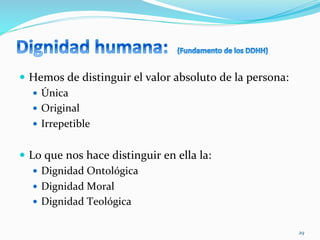  
—  Hemos	
  de	
  distinguir	
  el	
  valor	
  absoluto	
  de	
  la	
  persona:	
  
—  Única	
  
—  Original	
  
—  Irrepetible	
  
—  Lo	
  que	
  nos	
  hace	
  distinguir	
  en	
  ella	
  la:	
  
—  Dignidad	
  Ontológica	
  
—  Dignidad	
  Moral	
  
—  Dignidad	
  Teológica	
  
29	
  
 