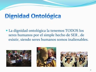 
— La	
  dignidad	
  ontológica	
  la	
  tenemos	
  TODOS	
  los	
  
seres	
  humanos	
  por	
  el	
  simple	
  hecho	
  de	
  SER	
  ,	
  de	
  
existir,	
  siendo	
  seres	
  humanos	
  somos	
  inalienables.	
  
31	
  
 