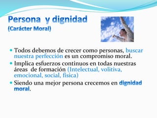 — Todos	
  debemos	
  de	
  crecer	
  como	
  personas,	
  buscar	
  
nuestra	
  perfección	
  es	
  un	
  compromiso	
  moral.	
  
— Implica	
  esfuerzos	
  continuos	
  en	
  todas	
  nuestras	
  
áreas	
  	
  de	
  formación	
  (Intelectual,	
  volitiva,	
  
emocional,	
  social,	
  física)	
  
— Siendo	
  una	
  mejor	
  persona	
  crecemos	
  en	
  
.	
  	
  
 