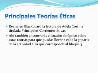 —  Revisa	
  en	
  Blackboard	
  la	
  lectura	
  de	
  Adela	
  Cortina	
  
titulada	
  Principales	
  Corrientes	
  Éticas.	
  
—  Ahí	
  también	
  encontrarás	
  el	
  cuadro	
  sinóptico	
  sobre	
  
estas	
  teorías	
  para	
  que	
  puedas	
  llevar	
  a	
  cabo	
  la	
  3ª	
  parte	
  
de	
  la	
  actividad	
  2,	
  la	
  que	
  corresponde	
  al	
  bloque	
  3.	
  
 