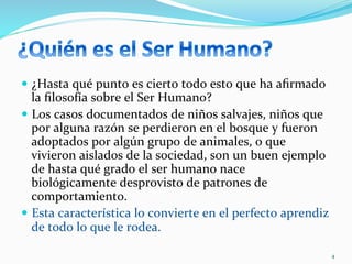 —  ¿Hasta	
  qué	
  punto	
  es	
  cierto	
  todo	
  esto	
  que	
  ha	
  aﬁrmado	
  
la	
  ﬁlosofía	
  sobre	
  el	
  Ser	
  Humano?	
  
—  Los	
  casos	
  documentados	
  de	
  niños	
  salvajes,	
  niños	
  que	
  
por	
  alguna	
  razón	
  se	
  perdieron	
  en	
  el	
  bosque	
  y	
  fueron	
  
adoptados	
  por	
  algún	
  grupo	
  de	
  animales,	
  o	
  que	
  
vivieron	
  aislados	
  de	
  la	
  sociedad,	
  son	
  un	
  buen	
  ejemplo	
  
de	
  hasta	
  qué	
  grado	
  el	
  ser	
  humano	
  nace	
  
biológicamente	
  desprovisto	
  de	
  patrones	
  de	
  
comportamiento.	
  	
  
—  Esta	
  característica	
  lo	
  convierte	
  en	
  el	
  perfecto	
  aprendiz	
  
de	
  todo	
  lo	
  que	
  le	
  rodea.	
  	
  	
  
4	
  
 