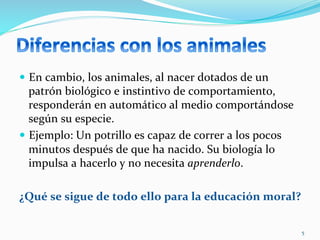 —  En	
  cambio,	
  los	
  animales,	
  al	
  nacer	
  dotados	
  de	
  un	
  
patrón	
  biológico	
  e	
  instintivo	
  de	
  comportamiento,	
  
responderán	
  en	
  automático	
  al	
  medio	
  comportándose	
  
según	
  su	
  especie.	
  	
  
—  Ejemplo:	
  Un	
  potrillo	
  es	
  capaz	
  de	
  correr	
  a	
  los	
  pocos	
  
minutos	
  después	
  de	
  que	
  ha	
  nacido.	
  Su	
  biología	
  lo	
  
impulsa	
  a	
  hacerlo	
  y	
  no	
  necesita	
  aprenderlo.	
  	
  
	
  	
  
¿Qué	
  se	
  sigue	
  de	
  todo	
  ello	
  para	
  la	
  educación	
  moral?	
  	
  
5	
  
 