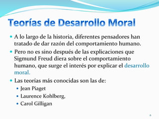 —  A	
  lo	
  largo	
  de	
  la	
  historia,	
  diferentes	
  pensadores	
  han	
  
tratado	
  de	
  dar	
  razón	
  del	
  comportamiento	
  humano.	
  
—  Pero	
  no	
  es	
  sino	
  después	
  de	
  las	
  explicaciones	
  que	
  
Sigmund	
  Freud	
  diera	
  sobre	
  el	
  comportamiento	
  
humano,	
  que	
  surge	
  el	
  interés	
  por	
  explicar	
  el	
  desarrollo	
  
moral.	
  
—  Las	
  teorías	
  más	
  conocidas	
  son	
  las	
  de:	
  
—  Jean	
  Piaget	
  
—  Laurence	
  Kohlberg,	
  
—  Carol	
  Gilligan	
  	
  
6	
  
 