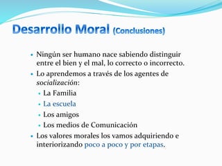 —  Ningún	
  ser	
  humano	
  nace	
  sabiendo	
  distinguir	
  
entre	
  el	
  bien	
  y	
  el	
  mal,	
  lo	
  correcto	
  o	
  incorrecto.	
  
—  Lo	
  aprendemos	
  a	
  través	
  de	
  los	
  agentes	
  de	
  
socialización:	
  
—  La	
  Familia	
  
—  La	
  escuela	
  
—  Los	
  amigos	
  
—  Los	
  medios	
  de	
  Comunicación	
  
—  Los	
  valores	
  morales	
  los	
  vamos	
  adquiriendo	
  e	
  
interiorizando	
  poco	
  a	
  poco	
  y	
  por	
  etapas.	
  
 