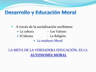 —  A	
  través	
  de	
  la	
  socialización	
  recibimos:	
  
—  La	
  cultura	
  	
  	
  	
  	
  	
  	
  	
  	
  	
  	
  	
  	
  	
  	
  	
  	
  -­‐	
  	
  Los	
  Valores	
  
—  El	
  idioma	
  	
  	
  	
  	
  	
  	
  	
  	
  	
  	
  	
  	
  	
  	
  	
  	
  	
  -­‐	
  	
  La	
  Religión	
  
—  La	
  madurez	
  Moral	
  
LA	
  META	
  DE	
  LA	
  VERDADERA	
  EDUCACIÓN,	
  ES	
  LA	
  
	
  AUTONOMÍA	
  MORAL	
  
 