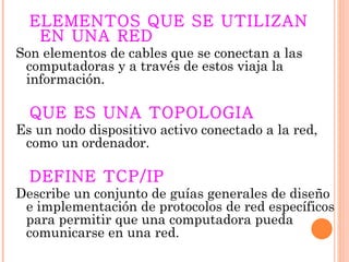 ELEMENTOS QUE SE UTILIZAN
   EN UNA RED
Son elementos de cables que se conectan a las
 computadoras y a través de estos viaja la
 información.

  QUE ES UNA TOPOLOGIA
Es un nodo dispositivo activo conectado a la red,
 como un ordenador.

  DEFINE TCP/IP
Describe un conjunto de guías generales de diseño
 e implementación de protocolos de red específicos
 para permitir que una computadora pueda
 comunicarse en una red.
 