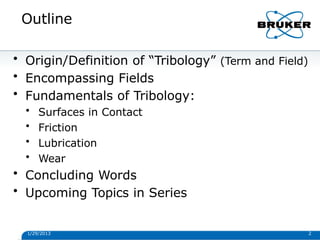 Outline
1/29/2013 2
• Origin/Definition of “Tribology” (Term and Field)
• Encompassing Fields
• Fundamentals of Tribology:
• Surfaces in Contact
• Friction
• Lubrication
• Wear
• Concluding Words
• Upcoming Topics in Series
 