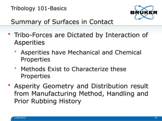 Tribology 101-Basics
1/29/2013 31
Summary of Surfaces in Contact
• Tribo-Forces are Dictated by Interaction of
Asperities
• Asperities have Mechanical and Chemical
Properties
• Methods Exist to Characterize these
Properties
• Asperity Geometry and Distribution result
from Manufacturing Method, Handling and
Prior Rubbing History
 