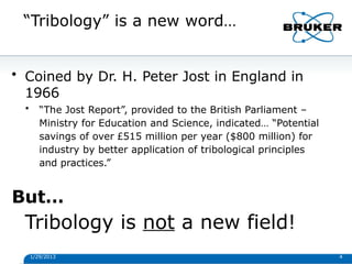 “Tribology” is a new word…
1/29/2013 4
• Coined by Dr. H. Peter Jost in England in
1966
• “The Jost Report”, provided to the British Parliament –
Ministry for Education and Science, indicated… “Potential
savings of over £515 million per year ($800 million) for
industry by better application of tribological principles
and practices.”
But…
Tribology is not a new field!
 