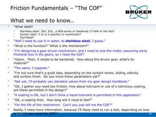 Friction Fundamentals – “The COF”
1/29/2013 43
What we need to know…
• “What steel?
• Stainless steel: 304, 316 , a 400-series or hardened 17-4PH or the like?
• Carbon steel: if so is it pearlitic or martensitic?
• Tool Steel?
• “Well I need to use it in water, so stainless steel, I guess.”
• “What is the function? “What is the mechanism?”
• “I’m designing a gear-driven mechanism, and I need to size the motor, assuming some
frictional loss in the gears, so I need the COF.”
• “Gears… Then, it needs to be hardened. How about the driven gear, what’s its
material?”
• “The same, I suppose.”
• “I’m not sure that’s a good idea, depending on the contact stress, sliding velocity
and surface finish. Do you know these parameters yet?”
• “Not yet, I’ll probably use standard values from my gear design handbook.”
• “OK, I gather you need low friction, how about lubricant or use of a lubricious coating,
are these permitted in the design?”
• ”A coating is OK, but I don’t think a liquid lubricant is permitted in this application.”
• “OK, a coating then. How long will it need to last?”
• “For the life of the mechanism. Can’t you just tell me the COF?”
• Really, I need more information, because I’ll likely need to run a test, depending on how
precisely you need the COF.”…
 