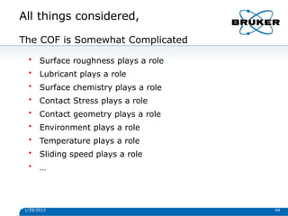 All things considered,
1/29/2013 44
The COF is Somewhat Complicated
• Surface roughness plays a role
• Lubricant plays a role
• Surface chemistry plays a role
• Contact Stress plays a role
• Contact geometry plays a role
• Environment plays a role
• Temperature plays a role
• Sliding speed plays a role
• …
 