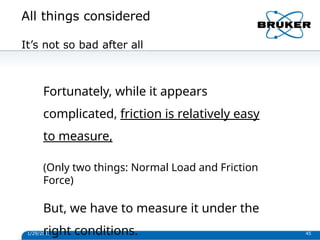 All things considered
1/29/2013 45
It’s not so bad after all
Fortunately, while it appears
complicated, friction is relatively easy
to measure,
(Only two things: Normal Load and Friction
Force)
But, we have to measure it under the
right conditions.
 