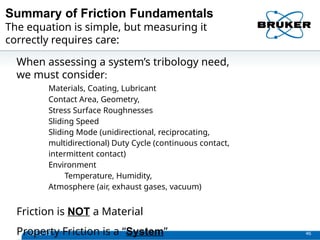 Summary of Friction Fundamentals
1/29/2013 46
The equation is simple, but measuring it
correctly requires care:
When assessing a system’s tribology need,
we must consider:
Materials, Coating, Lubricant
Contact Area, Geometry,
Stress Surface Roughnesses
Sliding Speed
Sliding Mode (unidirectional, reciprocating,
multidirectional) Duty Cycle (continuous contact,
intermittent contact)
Environment
Temperature, Humidity,
Atmosphere (air, exhaust gases, vacuum)
Friction is NOT a Material
Property Friction is a “System”
 