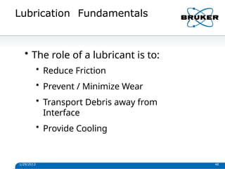 Lubrication Fundamentals
1/29/2013 48
• The role of a lubricant is to:
• Reduce Friction
• Prevent / Minimize Wear
• Transport Debris away from
Interface
• Provide Cooling
 