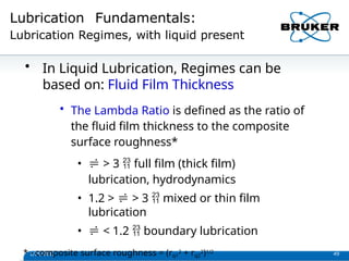 Lubrication Fundamentals:
Lubrication Regimes, with liquid present
1/29/2013 49
• In Liquid Lubrication, Regimes can be
based on: Fluid Film Thickness
• The Lambda Ratio is defined as the ratio of
the fluid film thickness to the composite
surface roughness*
•  > 3  full film (thick film)
lubrication, hydrodynamics
• 1.2 >  > 3  mixed or thin film
lubrication
•  < 1.2  boundary lubrication
* - composite surface roughness = (rq1
2 + rq2
2)1/2
 