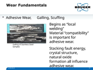 Wear Fundamentals
Galling of Stainless Steel
Samples
10
mm
1/29/2013 57
• Adhesive Wear, Galling, Scuffing
Begins as “local
welding”
Material “compatibility”
is important for
adhesive wear.
Stacking fault energy,
crystal structure,
natural oxide
formation all influence
adhesive wear.
 