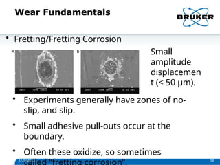 Wear Fundamentals
• Fretting/Fretting Corrosion
Small
amplitude
displacemen
t (< 50 µm).
• Experiments generally have zones of no-
slip, and slip.
• Small adhesive pull-outs occur at the
boundary.
• Often these oxidize, so sometimes
1/29/2013 58
 