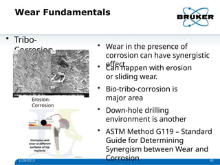 Wear Fundamentals
• Tribo-
Corrosion
Erosion-
Corrosion
1/29/2013 61
• Wear in the presence of
corrosion can have synergistic
effect.
• Can happen with erosion
or sliding wear.
• Bio-tribo-corrosion is
major area
• Down-hole drilling
environment is another
• ASTM Method G119 – Standard
Guide for Determining
Synergism between Wear and
Corrosion
 