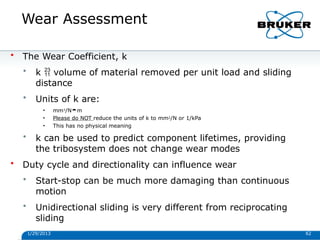 Wear Assessment
1/29/2013 62
• The Wear Coefficient, k
• k  volume of material removed per unit load and sliding
distance
• Units of k are:
• mm3/Nm
• Please do NOT reduce the units of k to mm2/N or 1/kPa
• This has no physical meaning
• k can be used to predict component lifetimes, providing
the tribosystem does not change wear modes
• Duty cycle and directionality can influence wear
• Start-stop can be much more damaging than continuous
motion
• Unidirectional sliding is very different from reciprocating
sliding
 