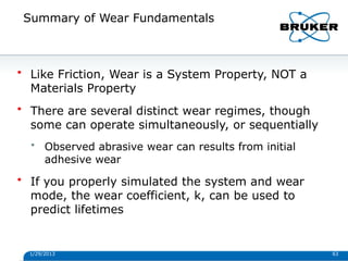 Summary of Wear Fundamentals
1/29/2013 63
• Like Friction, Wear is a System Property, NOT a
Materials Property
• There are several distinct wear regimes, though
some can operate simultaneously, or sequentially
• Observed abrasive wear can results from initial
adhesive wear
• If you properly simulated the system and wear
mode, the wear coefficient, k, can be used to
predict lifetimes
 