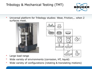 Tribology & Mechanical Testing (TMT)
• Universal platform for Tribology studies: Wear, Friction,.. when 2
surfaces meet.
• Large load range
• Wide variety of environments (corrosion, HT, liquid)
• Wide variety of configurations (rotating & translating motions)
 