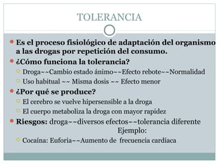 TOLERANCIA
Es el proceso fisiológico de adaptación del organismo
a las drogas por repetición del consumo.
¿Cómo funciona la tolerancia?
 Droga~~Cambio estado ánimo~~Efecto rebote~~Normalidad
 Uso habitual ~~ Misma dosis ~~ Efecto menor
¿Por qué se produce?
 El cerebro se vuelve hipersensible a la droga
 El cuerpo metaboliza la droga con mayor rapidez
Riesgos: droga~~diversos efectos~~tolerancia diferente
Ejemplo:
 Cocaína: Euforia~~Aumento de frecuencia cardíaca
 