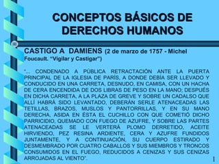 CONCEPTOS BÁSICOS DECONCEPTOS BÁSICOS DE
DERECHOS HUMANOSDERECHOS HUMANOS
CASTIGO A DAMIENS (2 de marzo de 1757 - Michel
Foucault. “Vigilar y Castigar”)
“... CONDENADO A PÚBLICA RETRACTACIÓN ANTE LA PUERTA
PRINCIPAL DE LA IGLESIA DE PARÍS, A DONDE DEBÍA SER LLEVADO Y
CONDUCIDO EN UNA CARRETA, DESNUDO, EN CAMISA, CON UN HACHA
DE CERA ENCENDIDA DE DOS LIBRAS DE PESO EN LA MANO; DESPUÉS
EN DICHA CARRETA, A LA PLAZA DE GREVE Y SOBRE UN CADALSO QUE
ALLÍ HABRÁ SIDO LEVANTADO, DEBERÁN SERLE ATENACEADAS LAS
TETILLAS, BRAZOS, MUSLOS Y PANTORRILLAS, Y EN SU MANO
DERECHA, ASIDA EN ÉSTA EL CUCHILLO CON QUE COMETIÓ DICHO
PARRICIDIO, QUEMADO CON FUEGO DE AZUFRE, Y SOBRE LAS PARTES
ATENACEADAS SE LE VERTERÁ PLOMO DERRETIDO, ACEITE
HIRVIENDO, PEZ RESINA ARDIENTE, CERA Y AZUFRE FUNDIDOS
JUNTAMENTE, Y A CONTINUACIÓN, SU CUERPO ESTIRADO Y
DESMEMBRADO POR CUATRO CABALLOS Y SUS MIEMBROS Y TRONCOS
CONSUMIDOS EN EL FUEGO, REDUCIDOS A CENIZAS Y SUS CENIZAS
ARROJADAS AL VIENTO”. 1
 