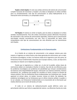 Duplex o Semi-duplex: En este caso ambos extremos del sistema de comunicación
cumplen funciones de transmisor y receptor y los datos se desplazan en ambos sentidos
pero no simultáneamente. Este tipo de comunicación se utiliza habitualmente en la
interacción entre terminales y un computador central.
Full Duplex: El sistema es similar al duplex, pero los datos se desplazan en ambos
sentidos simultáneamente. Para ello ambos transmisores poseen diferentes frecuencias
de transmisión o dos caminos de comunicación separados, mientras que la comunicación
semi-duplex necesita normalmente uno solo. Para el intercambio de datos entre
computadores este tipo de comunicaciones son más eficientes que las transmisiones
semi-duplex.
Limitaciones Fundamentales en la Comunicación
En el diseño de un sistema de comunicación o de cualquier sistema para esta
materia, el ingeniero se coloca frente a dos clases generales de restricciones: por un lado,
los factores tecnológicos, es decir, los factores vitales de la ingeniería y por otra parte, las
limitaciones físicas fundamentales impuestas por el propio sistema, o sean, las leyes de la
naturaleza en relación con el objetivo propuesto.
Puesto que la ingeniería es, o debe ser, el arte de lo posible, ambas clases de
restricciones deben ser analizadas al diseñar el sistema. Hay más de una diferencia, pues
los problemas tecnológicos son problemas de placibilidad que incluyen consideraciones
tan diversas como disponibilidad del equipo, interacción con sistemas existentes, factores
económicos, etc., problemas que pueden ser resueltos en Teoría, aunque no siempre de
manera práctica. Pero las limitaciones físicas fundamentales son justamente eso; cuando
aparecen en primer plano, no existen recursos, incluso en teoría. No obstante, los
problemas tecnológicos son las limitaciones que en última instancia señalan si pueden o
no ser salvadas. Las limitaciones fundamentales en la transmisión de la información por
medios eléctricos son el ancho de banda y el ruido.
El ruido en un sistema de radiocomunicación puede definirse como una
perturbación eléctrica que limita la capacidad del sistema. Las diferentes fuentes de ruido
 