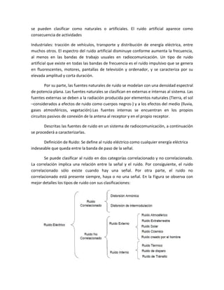 se pueden clasificar como naturales o artificiales. El ruido artificial aparece como
consecuencia de actividades
Industriales: tracción de vehículos, transporte y distribución de energía eléctrica, entre
muchos otros. El espectro del ruido artificial disminuye conforme aumenta la frecuencia,
al menos en las bandas de trabajo usuales en radiocomunicación. Un tipo de ruido
artificial que existe en todas las bandas de frecuencia es el ruido impulsivo que se genera
en fluorescentes, motores, pantallas de televisión y ordenador, y se caracteriza por su
elevada amplitud y corta duración.
Por su parte, las fuentes naturales de ruido se modelan con una densidad espectral
de potencia plana. Las fuentes naturales se clasifican en externas e internas al sistema. Las
fuentes externas se deben a la radiación producida por elementos naturales (Tierra, el sol
–considerados a efectos de ruido como cuerpos negros-) y a los efectos del medio (lluvia,
gases atmosféricos, vegetación).Las fuentes internas se encuentran en los propios
circuitos pasivos de conexión de la antena al receptor y en el propio receptor.
Descritas las fuentes de ruido en un sistema de radiocomunicación, a continuación
se procederá a caracterizarlas.
Definición de Ruido: Se define al ruido eléctrico como cualquier energía eléctrica
indeseable que queda entre la banda de paso de la señal.
Se puede clasificar al ruido en dos categorías correlacionado y no correlacionado.
La correlación implica una relación entre la señal y el ruido. Por consiguiente, el ruido
correlacionado sólo existe cuando hay una señal. Por otra parte, el ruido no
correlacionado está presente siempre, haya o no una señal. En la Figura se observa con
mejor detalles los tipos de ruido con sus clasificaciones:
 