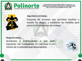 Riesgo de trabajo.-
Accidentes y enfermedades a que están
expuestos los trabajadores en ejercicio o con
motivo de la actividad que desempeñan.
Seguridad en el trabajo.-
Conjunto de acciones que permiten localizar y
evaluar los riesgos, y establecer las medidas para
prevenir los accidentes de trabajo.
 