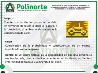 y consecuencias de un evento
Peligro.-
Fuente o situación con potencial de daño
en términos de lesión o daño a la salud, a
la propiedad, al ambiente de trabajo o la
combinación de estos.
Riesgo.-
Combinación de la probabilidad
identificado como peligroso.
Dentro de un centro laboral, es la probabilidad de que una persona se
vea involucrada, directa o indirectamente, en un incidente, accidente o
enfermedad de trabajo y la magnitud del daño.
 
