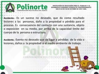 Accidente.- Es un suceso no deseado, que da como resultado
lesiones a las personas, daño a la propiedad o pérdida para el
proceso. Es consecuencia del contacto con una sustancia, objeto
o exposición en su medio, por arriba de la capacidad límite del
cuerpo de la persona o estructura.
Accidente.- Evento no deseado que da lugar a pérdidas de la vida o
lesiones, daños a la propiedad o al medio ambiente de trabajo.
 