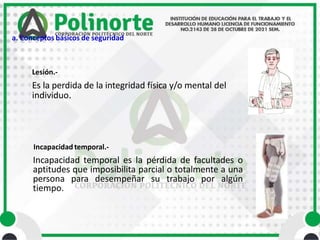 Es la perdida de la integridad física y/o mental del
individuo.
Lesión.-
Incapacidad temporal.-
Incapacidad temporal es la pérdida de facultades o
aptitudes que imposibilita parcial o totalmente a una
persona para desempeñar su trabajo por algún
tiempo.
a. Conceptos básicos de seguridad
 