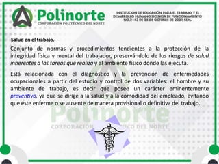 Salud en el trabajo.-
Conjunto de normas y procedimientos tendientes a la protección de la
integridad física y mental del trabajador, preservándolo de los riesgos de salud
inherentes a las tareas que realiza y al ambiente físico donde las ejecuta.
Está relacionada con el diagnóstico y la prevención de enfermedades
ocupacionales a partir del estudio y control de dos variables: el hombre y su
ambiente de trabajo, es decir que posee un carácter eminentemente
preventivo, ya que se dirige a la salud y a la comodidad del empleado, evitando
que éste enferme o se ausente de manera provisional o definitiva del trabajo.
 