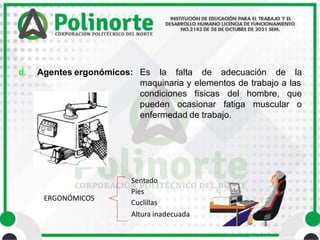 • Área Académica de Ingeniería
d. Agentes ergonómicos: Es la falta de adecuación de la
maquinaria y elementos de trabajo a las
condiciones físicas del hombre, que
pueden ocasionar fatiga muscular o
enfermedad de trabajo.
ERGONÓMICOS
Sentado
Pies
Cuclillas
Altura inadecuada
 