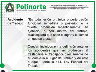 Accidente "Es toda lesión orgánica o perturbación
de Trabajo: funcional, inmediata o posterior, o la
muerte, producida repentinamente en
ejercicio, o con motivo del trabajo,
cualesquiera que sean el lugar y el tiempo
en que se preste.
Quedan incluidos en la definición anterior
los accidentes que se produzcan al
trasladarse el trabajador directamente de
su domicilio al lugar del trabajo y de éste
a aquél" (artículo 474, Ley Federal del
Trabajo).
 