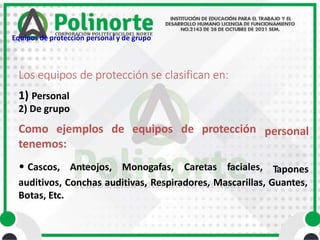 Los equipos de protección se clasifican en:
personal
1) Personal
2) De grupo
Como ejemplos de equipos de protección
tenemos:
• Cascos, Anteojos, Monogafas, Caretas faciales, Tapones
auditivos, Conchas auditivas, Respiradores, Mascarillas, Guantes,
Botas, Etc.
Equipos de protección personal y de grupo
 