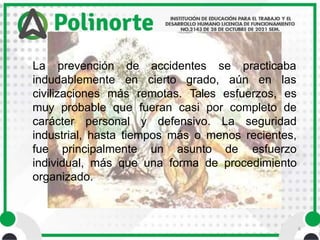 6
La prevención
indudablemente
de accidentes se practicaba
en cierto grado, aún en las
civilizaciones más remotas. Tales esfuerzos, es
muy probable que fueran casi por completo de
carácter personal y defensivo. La seguridad
industrial, hasta tiempos más o menos recientes,
fue principalmente un asunto de esfuerzo
individual, más que una forma de procedimiento
organizado.
 
