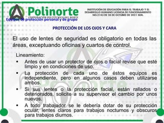 El uso de lentes de seguridad es obligatorio en todas las
áreas, exceptuando oficinas y cuartos de control.
Lineamiento:
 Antes de usar un protector de ojos o facial revise que esté
limpio y en condiciones de uso.
 La protección de cada uno de éstos equipos es
independiente, pero en algunos casos deben utilizarse
ambos.
 Si sus lentes o la protección facial, están rallados o
deteriorados, solicite a su supervisor el cambio por unos
nuevos.
 A todo trabajador se le debería dotar de su protección
ocular, lentes claros para trabajos nocturnos y obscuros
para trabajos diurnos.
PROTECCIÓN DE LOS OJOS Y CARA
Equipos de protección personal y de grupo
 