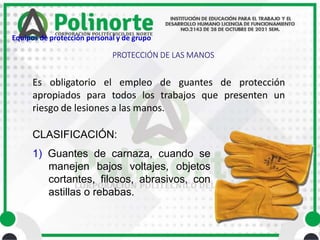 Es obligatorio el empleo de guantes de protección
apropiados para todos los trabajos que presenten un
riesgo de lesiones a las manos.
CLASIFICACIÓN:
1) Guantes de carnaza, cuando se
manejen bajos voltajes, objetos
cortantes, filosos, abrasivos, con
astillas o rebabas.
PROTECCIÓN DE LAS MANOS
Equipos de protección personal y de grupo
 