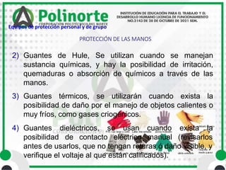 2) Guantes de Hule, Se utilizan cuando se manejan
sustancia químicas, y hay la posibilidad de irritación,
quemaduras o absorción de químicos a través de las
manos.
3) Guantes térmicos, se utilizarán cuando exista la
posibilidad de daño por el manejo de objetos calientes o
muy fríos, como gases criogénicos.
4) Guantes dieléctricos, se usan
posibilidad de contacto eléctrico
cuando exista la
manual (revisarlos
antes de usarlos, que no tengan roturas ó daño visible, y
verifique el voltaje al que están calificados).
PROTECCIÓN DE LAS MANOS
Equipos de protección personal y de grupo
 