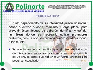 El ruido dependiendo de su intensidad puede ocasionar
daños auditivos a corto, mediano y largo plazo, para
prevenir éstos riesgos se deberán identificar y señalar
las áreas donde es necesario utilizar protectores
auditivos, con un nivel de presión sonora igual o superior
a los 90 dB.
 Se acepta en forma práctica que el nivel de ruido es
excesivo cuando para conversar a una distancia aproximada
de 70 cm, se tenga que hablar muy fuerte, gritando para
poder ser escuchado.
PROTECCIÓN AUDITIVA
Equipos de protección personal y de grupo
 