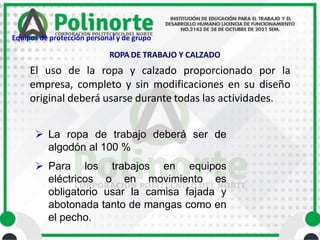 El uso de la ropa y calzado proporcionado por la
empresa, completo y sin modificaciones en su diseño
original deberá usarse durante todas las actividades.
 La ropa de trabajo deberá ser de
algodón al 100 %
 Para los trabajos en equipos
eléctricos o en movimiento es
obligatorio usar la camisa fajada y
abotonada tanto de mangas como en
el pecho.
ROPA DE TRABAJO Y CALZADO
Equipos de protección personal y de grupo
 