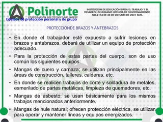 • En donde el trabajador esté expuesto a sufrir lesiones en
brazos y antebrazos, deberá de utilizar un equipo de protección
adecuado.
• Para la protección de estas partes del cuerpo, son de uso
común los siguientes equipos:
• Mangas de cuero y carnaza; se utilizan principalmente en las
áreas de construcción, talleres, calderas, etc.
• En donde se realicen trabajos de corte y soldadura de metales,
esmerilado de partes metálicas, limpieza de quemadores, etc.
• Mangas de asbesto; se usan básicamente para los mismos
trabajos mencionados anteriormente.
• Mangas de hule natural; ofrecen protección eléctrica, se utilizan
para operar y mantener líneas y equipos energizados.
PROTECCIÓNDE BRAZOS Y ANTEBRAZOS
Equipos de protección personal y de grupo
 