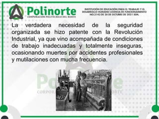 7
La verdadera necesidad
organizada se hizo patente
de la seguridad
con la Revolución
Industrial, ya que vino acompañada de condiciones
de trabajo inadecuadas y totalmente inseguras,
ocasionando muertes por accidentes profesionales
y mutilaciones con mucha frecuencia.
 