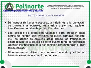 • De manera similar a lo expuesto al referirnos a la protección
de brazos y antebrazos; los muslos y piernas, requieren
también de un equipo de protección adecuado.
• Los equipos de protección utilizados para proteger estas
partes del cuerpo son: Polainas de cuero, carnaza, asbesto,
etc., se utilizan en aquellas áreas donde los trabajadores
estén expuestos al riesgo de sufrir quemaduras por partículas
volantes incandescentes o por contacto con materiales a altas
temperaturas.
• Básicamente se utilizan para trabajos de corte y soldadura,
herrería, esmerilado y pulido de metales.
PROTECCIÓNDE MUSLOS Y PIERNAS
Equipos de protección personal y de grupo
 
