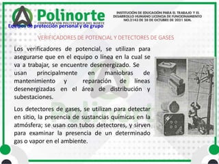 Los verificadores de potencial, se utilizan para
asegurarse que en el equipo o línea en la cual se
va a trabajar, se encuentre desenergizado. Se
usan principalmente en maniobras de
líneas
y reparación de
en el área de distribución y
mantenimiento
desenergizadas
subestaciones.
Los detectores de gases, se utilizan para detectar
en sitio, la presencia de sustancias químicas en la
atmósfera; se usan con tubos detectores, y sirven
para examinar la presencia de un determinado
gas o vapor en el ambiente.
VERIFICADORES DE POTENCIAL Y DETECTORES DE GASES
Equipos de protección personal y de grupo
 
