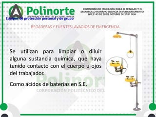 Se utilizan para limpiar o diluir
alguna sustancia química, que haya
tenido contacto con el cuerpo u ojos
del trabajador.
Como ácidos de baterías en S.E.
REGADERAS Y FUENTES LAVAOJOS DE EMERGENCIA
Equipos de protección personal y de grupo
 