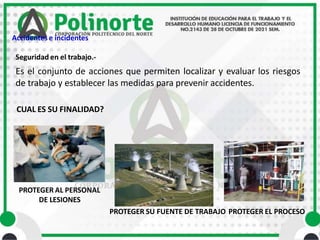 Es el conjunto de acciones que permiten localizar y evaluar los riesgos
de trabajo y establecer las medidas para prevenir accidentes.
CUAL ES SU FINALIDAD?
Seguridad en el trabajo.-
PROTEGER AL PERSONAL
DE LESIONES
PROTEGER SU FUENTE DE TRABAJO PROTEGER EL PROCESO
Accidentes e incidentes
 